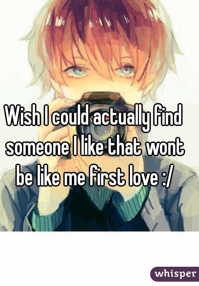 Wish I could actually find someone I like that wont be like me first love :/