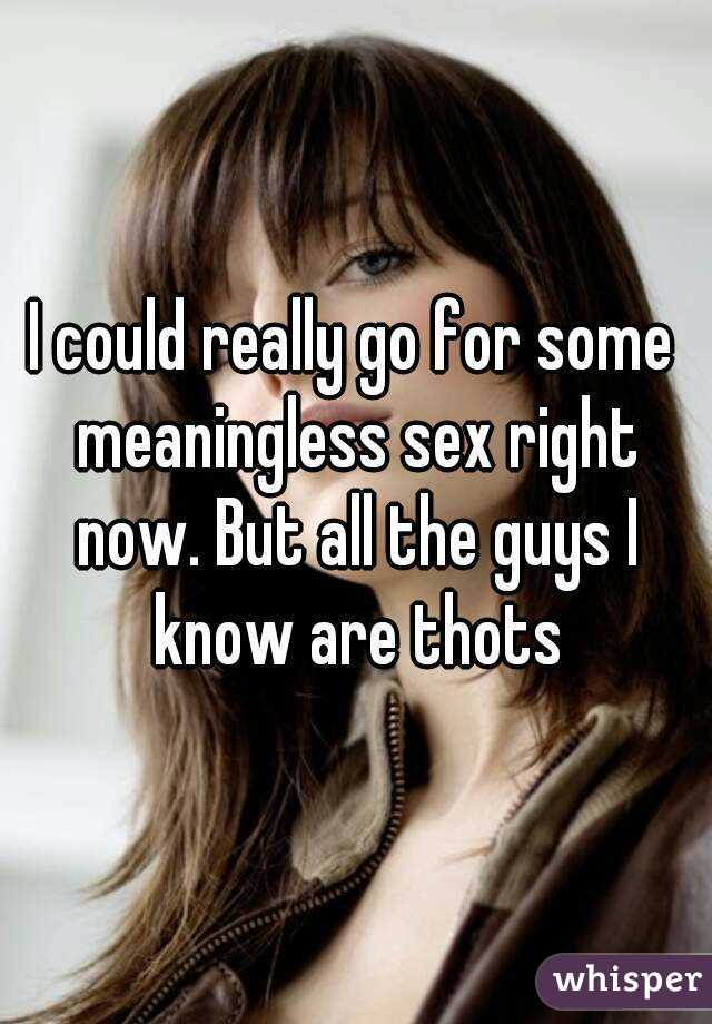 I could really go for some meaningless sex right now. But all the guys I know are thots
