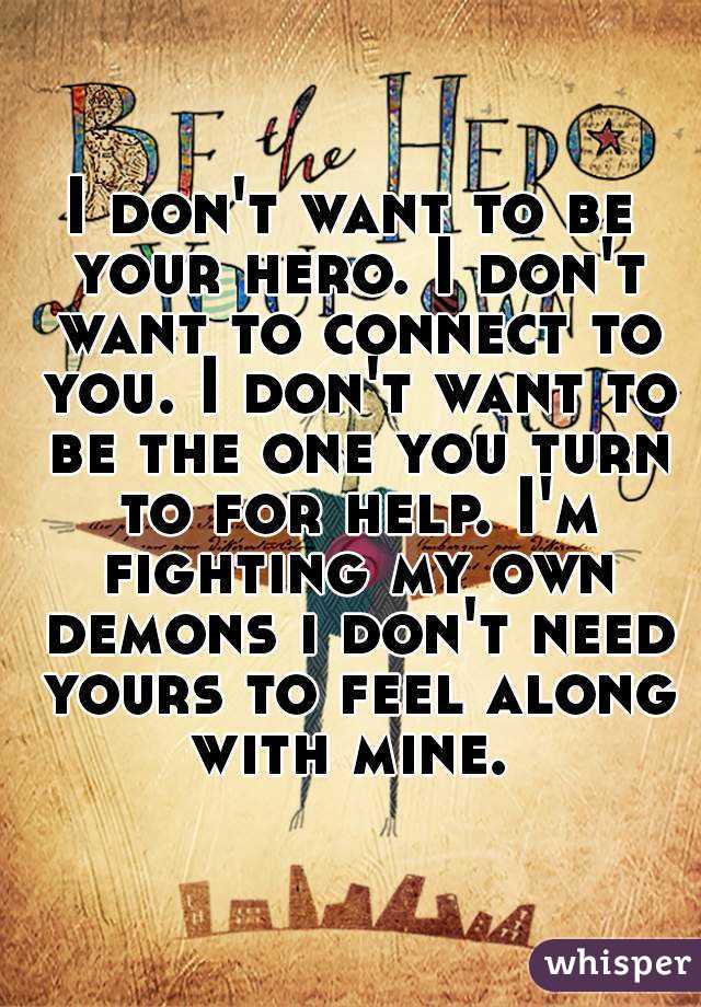 I don't want to be your hero. I don't want to connect to you. I don't want to be the one you turn to for help. I'm fighting my own demons i don't need yours to feel along with mine. 
