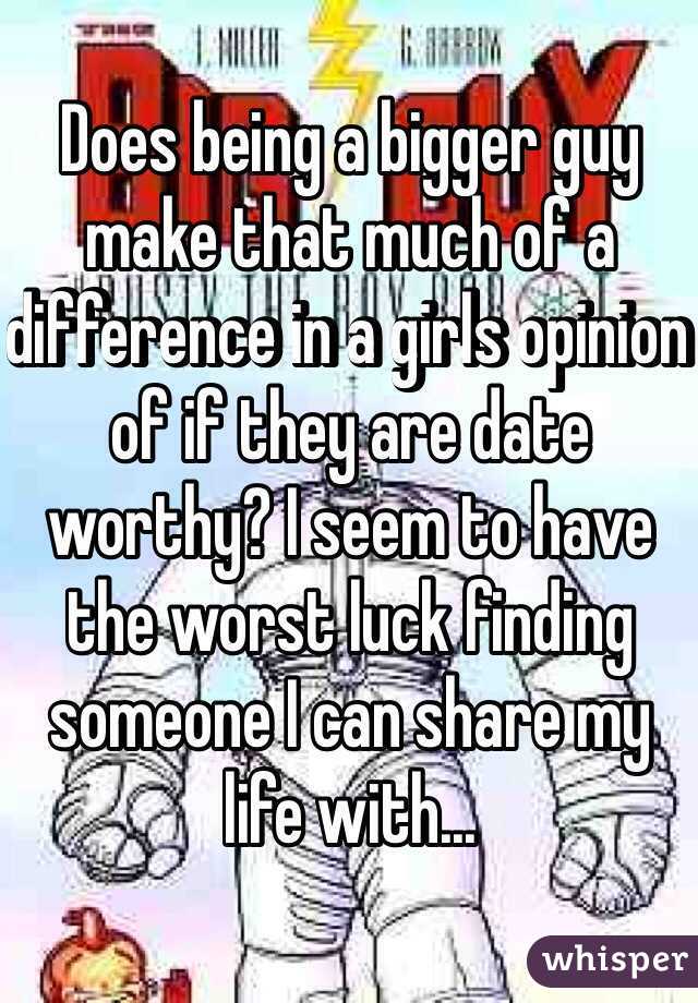Does being a bigger guy make that much of a difference in a girls opinion of if they are date worthy? I seem to have the worst luck finding someone I can share my life with...