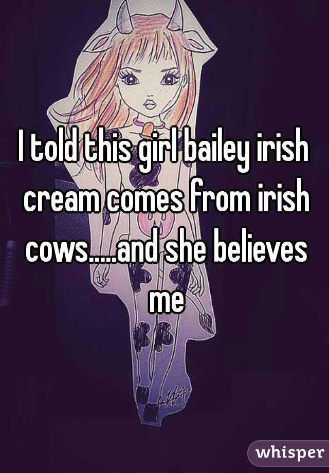 I told this girl bailey irish cream comes from irish cows.....and she believes me