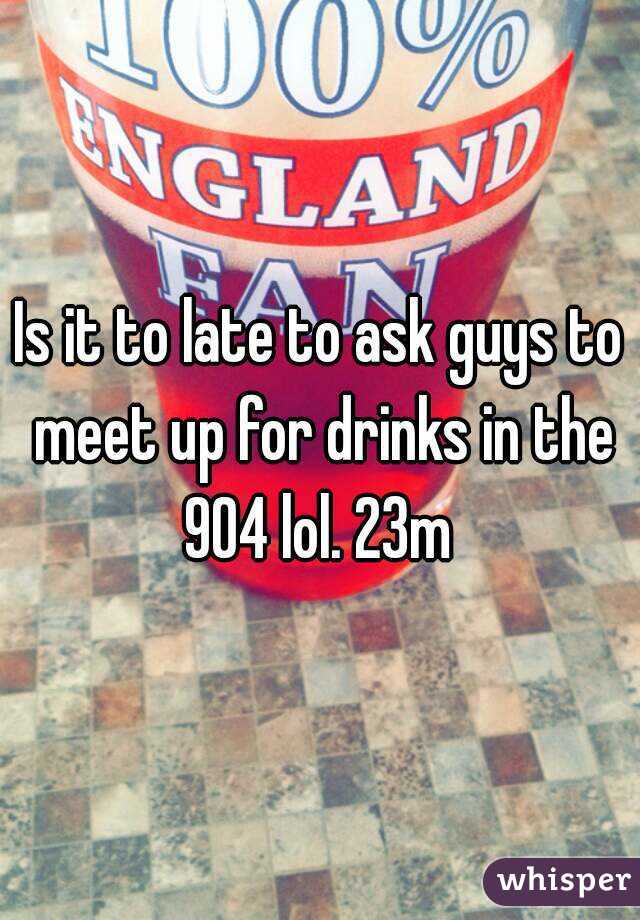 Is it to late to ask guys to meet up for drinks in the 904 lol. 23m 