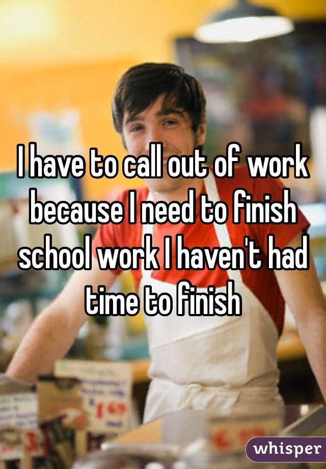 I have to call out of work because I need to finish school work I haven't had time to finish 