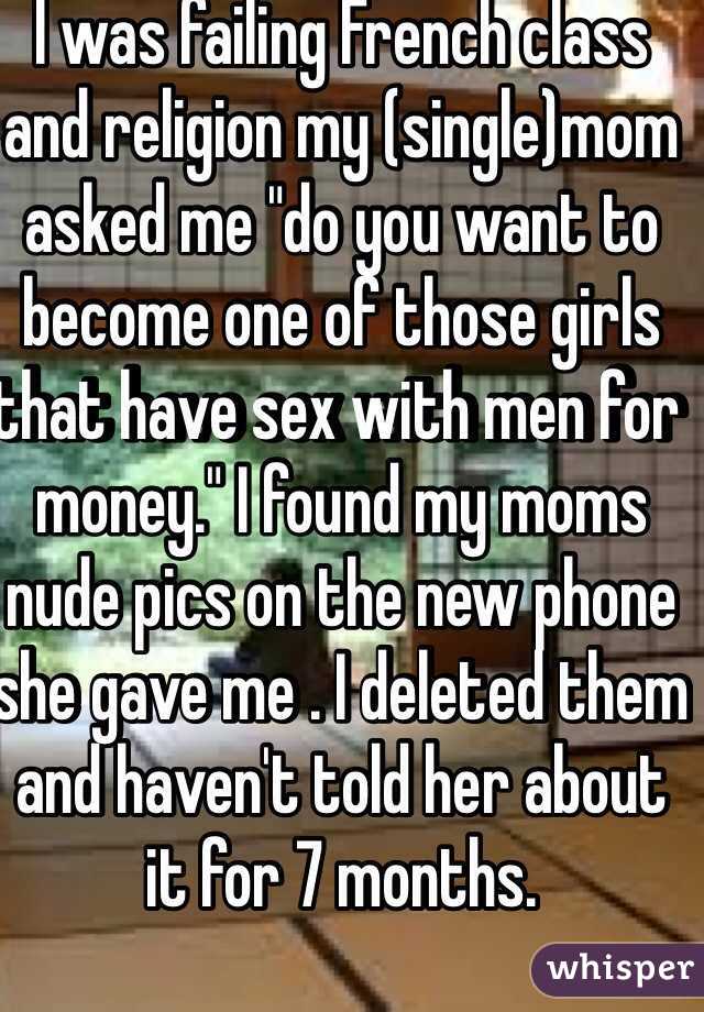 I was failing French class and religion my (single)mom asked me "do you want to become one of those girls that have sex with men for money." I found my moms nude pics on the new phone she gave me . I deleted them and haven't told her about it for 7 months. 
