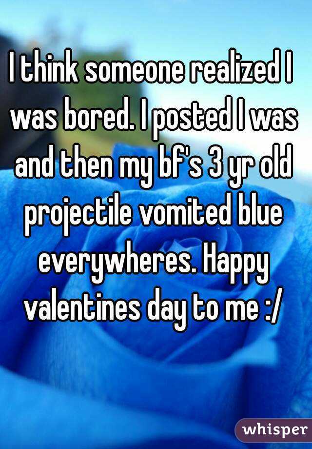 I think someone realized I was bored. I posted I was and then my bf's 3 yr old projectile vomited blue everywheres. Happy valentines day to me :/