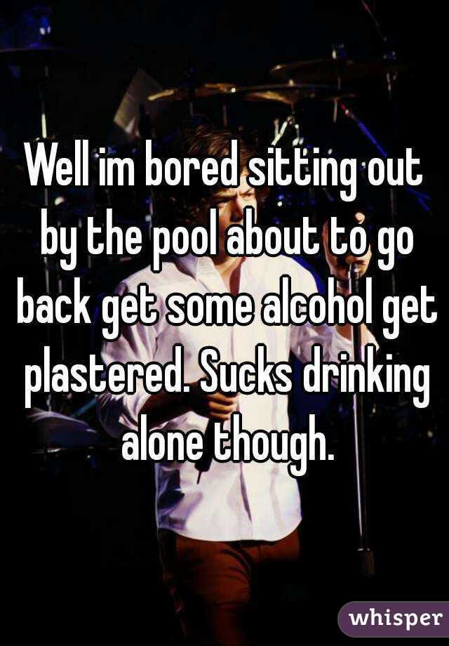 Well im bored sitting out by the pool about to go back get some alcohol get plastered. Sucks drinking alone though.