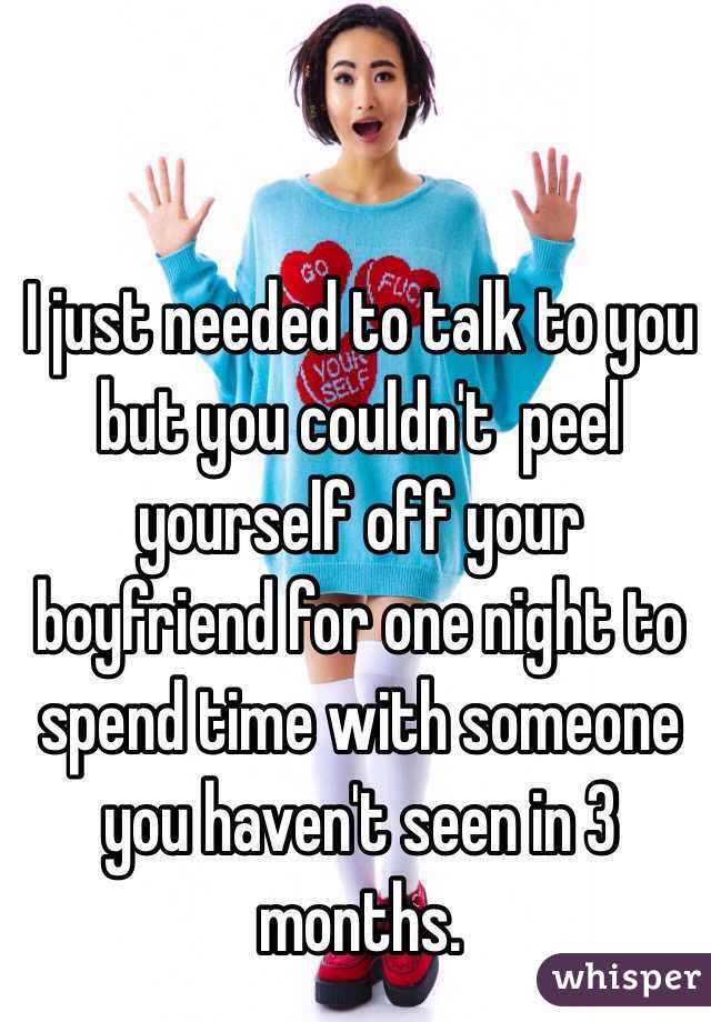 I just needed to talk to you but you couldn't  peel yourself off your boyfriend for one night to spend time with someone you haven't seen in 3 months. 