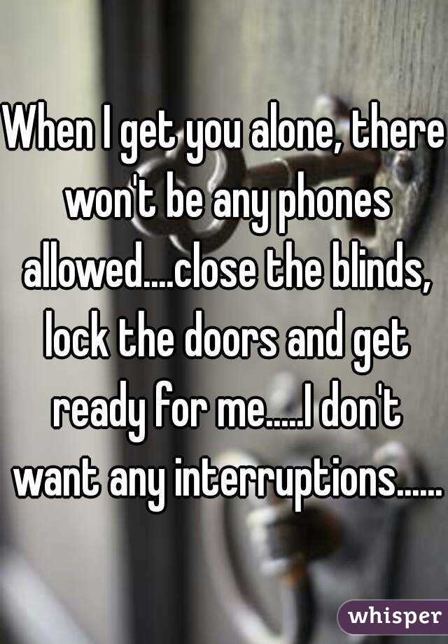 When I get you alone, there won't be any phones allowed....close the blinds, lock the doors and get ready for me.....I don't want any interruptions......