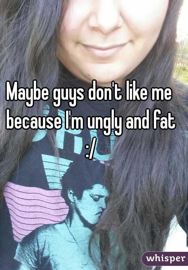 Maybe guys don't like me because I'm ungly and fat :/