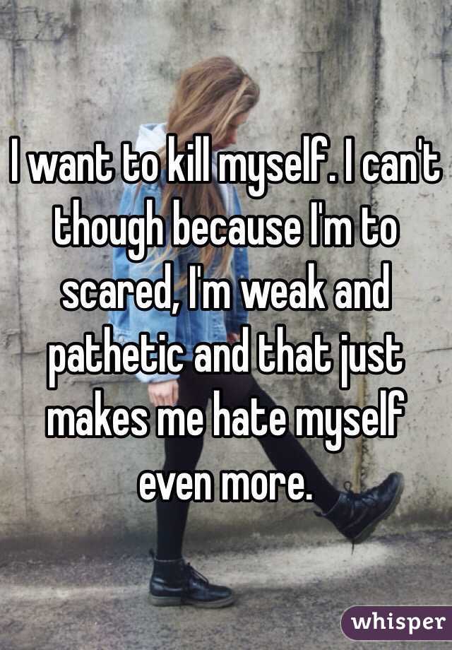 I want to kill myself. I can't though because I'm to scared, I'm weak and pathetic and that just makes me hate myself even more. 