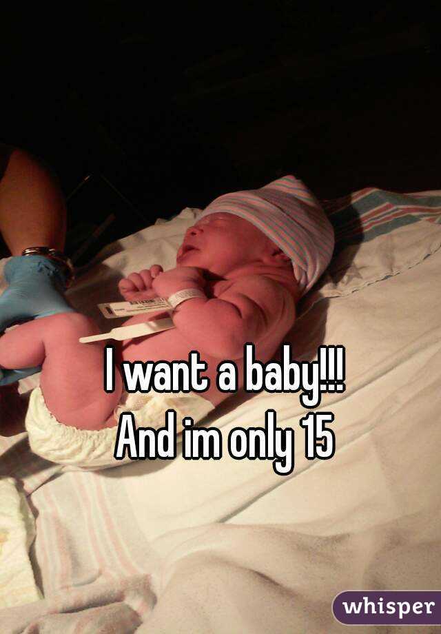 I want a baby!!!
And im only 15
