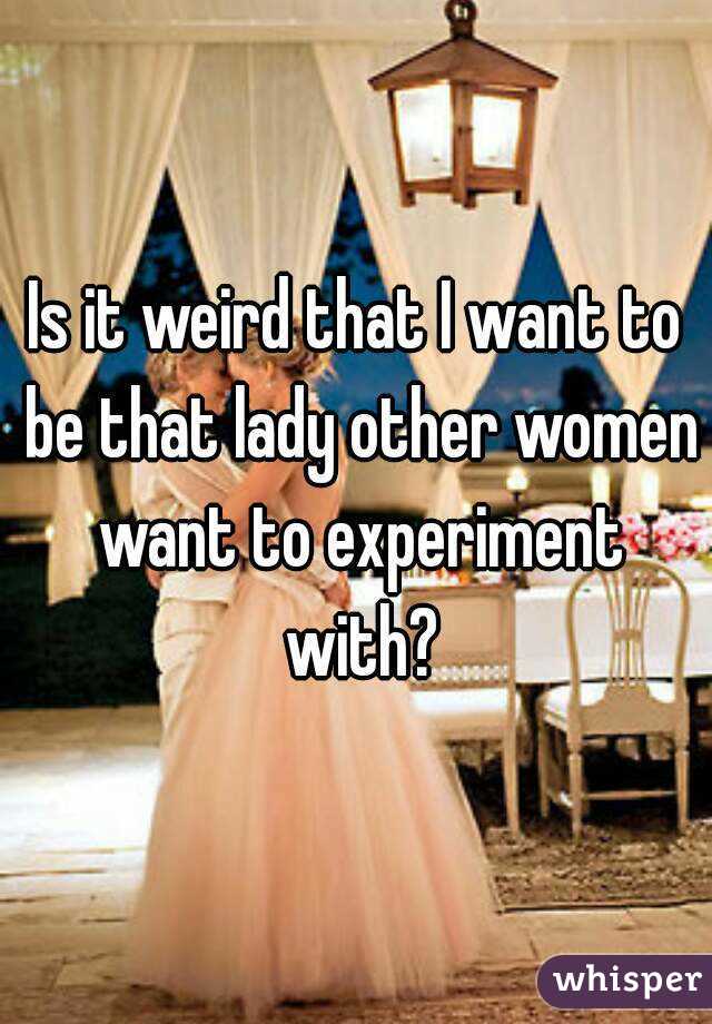 Is it weird that I want to be that lady other women want to experiment with?
