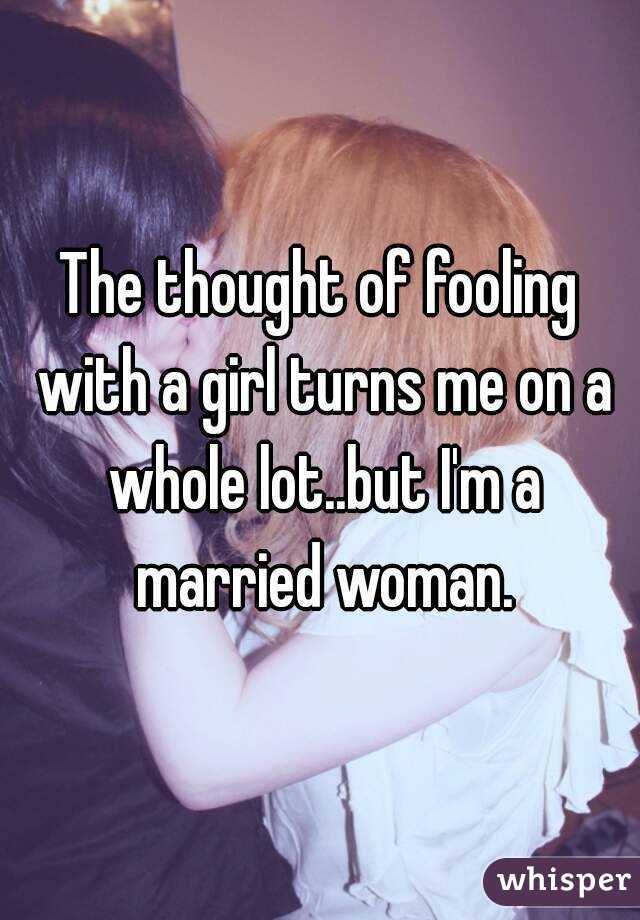 The thought of fooling with a girl turns me on a whole lot..but I'm a married woman.