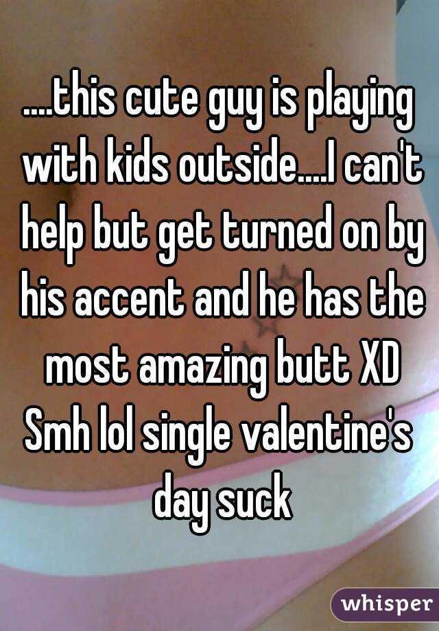 ....this cute guy is playing with kids outside....I can't help but get turned on by his accent and he has the most amazing butt XD
Smh lol single valentine's day suck