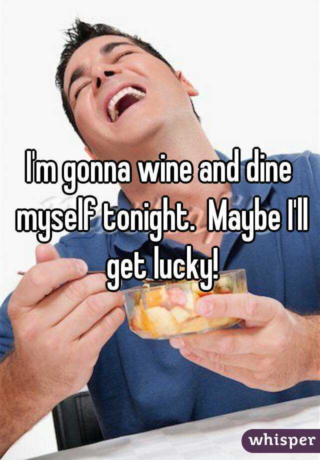 I'm gonna wine and dine myself tonight.  Maybe I'll get lucky!