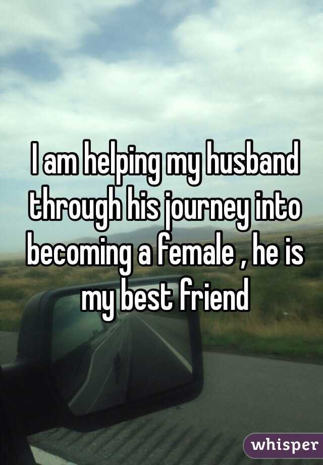 I am helping my husband through his journey into becoming a female , he is my best friend 