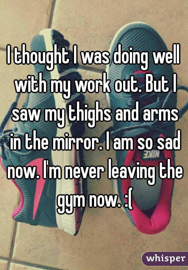 I thought I was doing well with my work out. But I saw my thighs and arms in the mirror. I am so sad now. I'm never leaving the gym now. :(