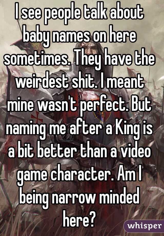 I see people talk about baby names on here sometimes. They have the weirdest shit. I meant mine wasn't perfect. But naming me after a King is a bit better than a video game character. Am I being narrow minded here?