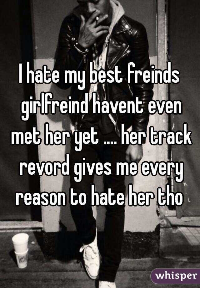 I hate my best freinds girlfreind havent even met her yet .... her track revord gives me every reason to hate her tho 