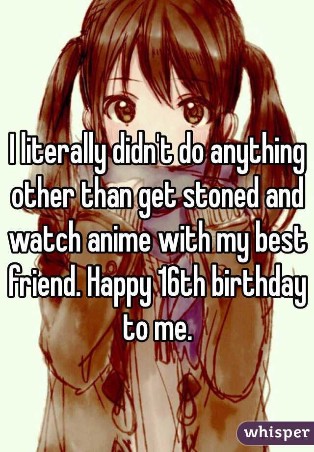 I literally didn't do anything other than get stoned and watch anime with my best friend. Happy 16th birthday to me.