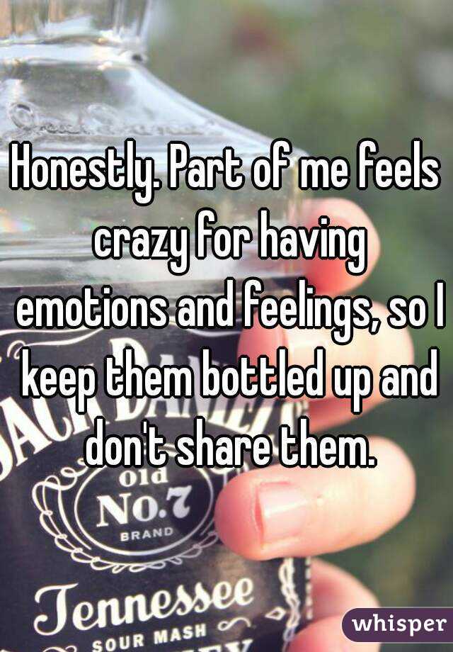 Honestly. Part of me feels crazy for having emotions and feelings, so I keep them bottled up and don't share them.