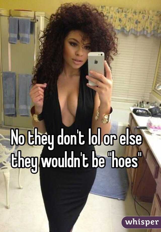 No they don't lol or else they wouldn't be "hoes"