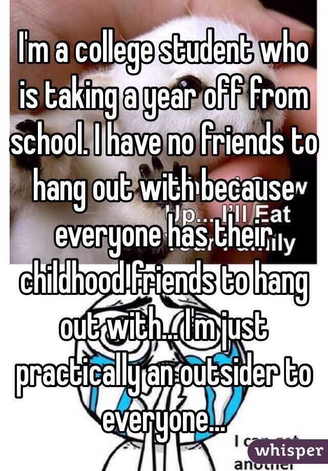 I'm a college student who is taking a year off from school. I have no friends to hang out with because everyone has their childhood friends to hang out with... I'm just practically an outsider to everyone...