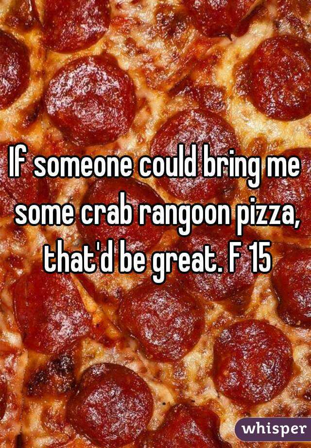 If someone could bring me some crab rangoon pizza, that'd be great. F 15