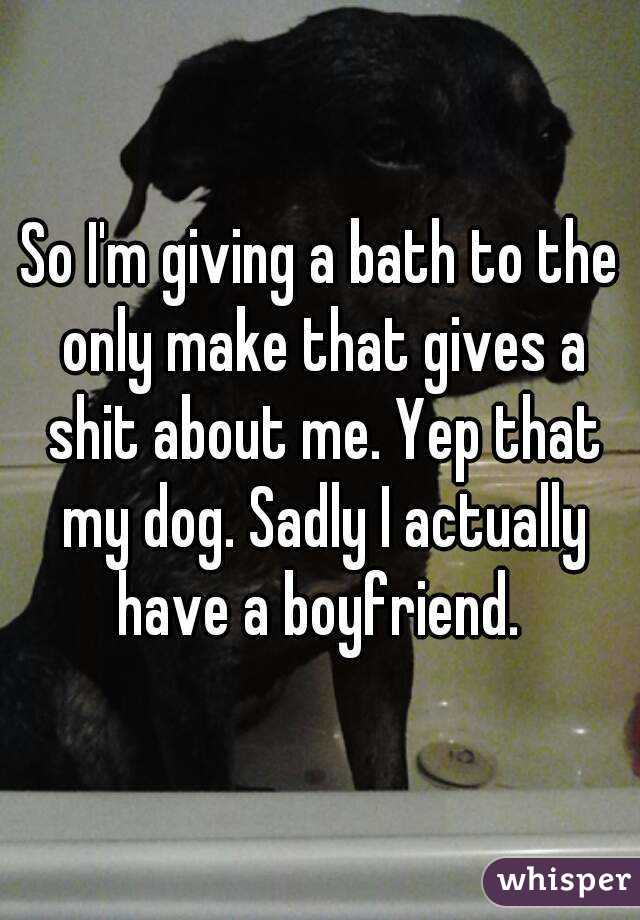 So I'm giving a bath to the only make that gives a shit about me. Yep that my dog. Sadly I actually have a boyfriend. 
