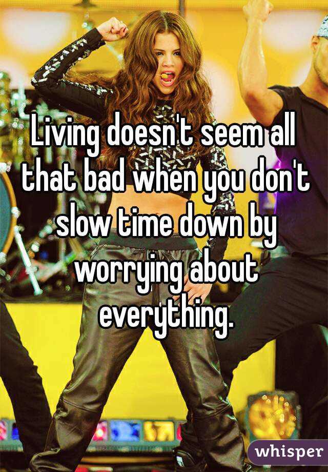 Living doesn't seem all that bad when you don't slow time down by worrying about everything.