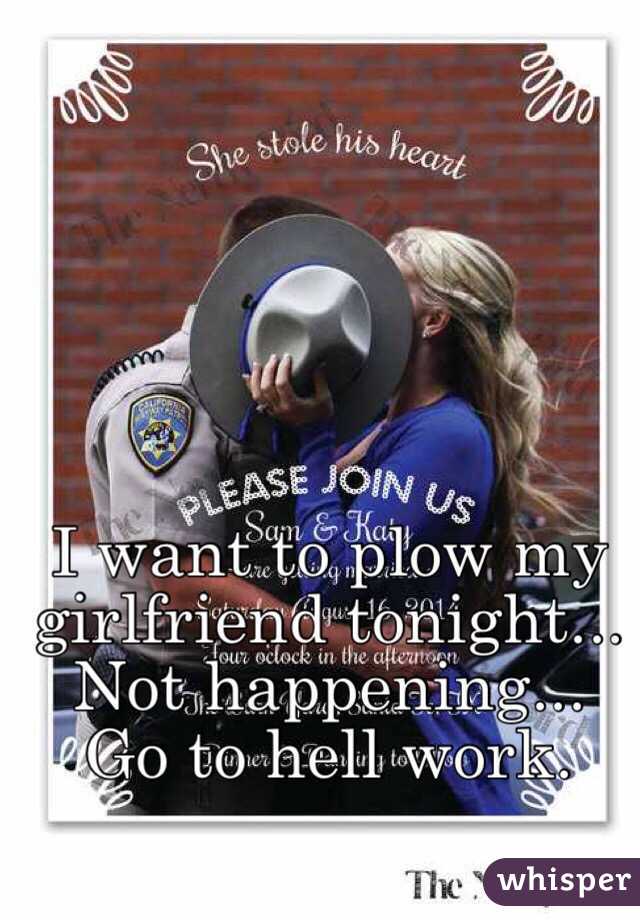 I want to plow my girlfriend tonight... Not happening... Go to hell work.