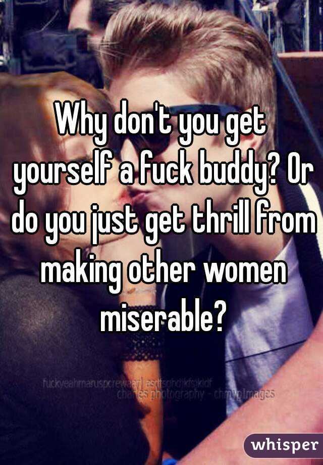 Why don't you get yourself a fuck buddy? Or do you just get thrill from making other women miserable?
