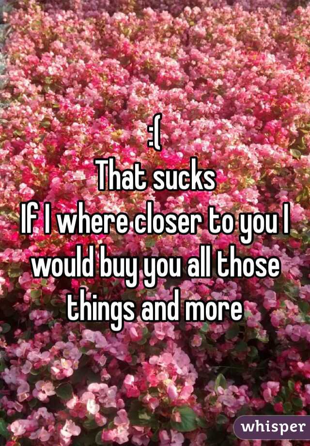 :(
That sucks
If I where closer to you I would buy you all those things and more