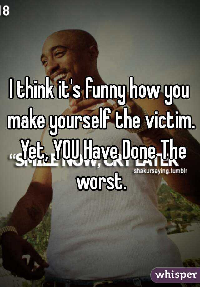 I think it's funny how you make yourself the victim.  Yet, YOU Have Done The worst.