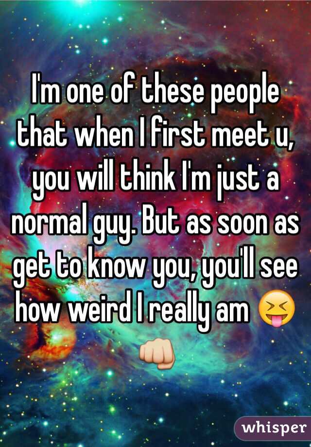 I'm one of these people that when I first meet u, you will think I'm just a normal guy. But as soon as get to know you, you'll see how weird I really am 😝👊