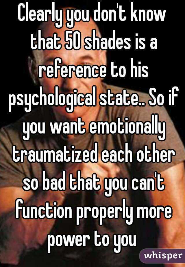 Clearly you don't know that 50 shades is a reference to his psychological state.. So if you want emotionally traumatized each other so bad that you can't function properly more power to you 