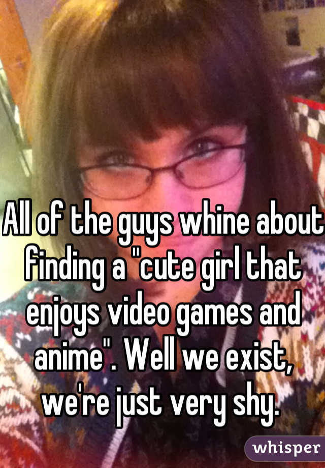 All of the guys whine about finding a "cute girl that enjoys video games and anime". Well we exist, we're just very shy. 