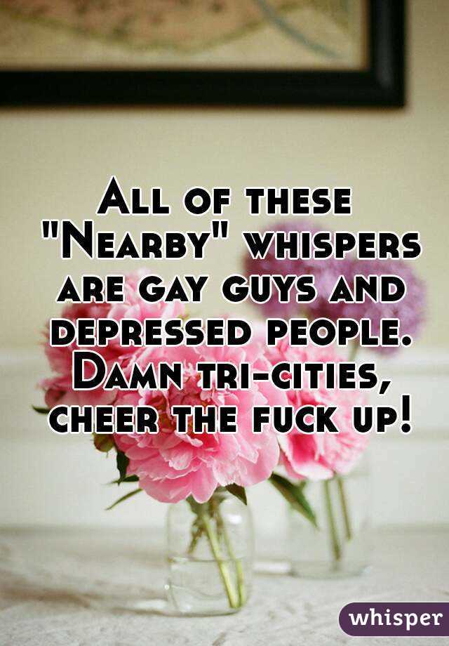 All of these "Nearby" whispers are gay guys and depressed people. Damn tri-cities, cheer the fuck up!