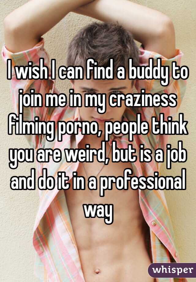 I wish I can find a buddy to join me in my craziness filming porno, people think you are weird, but is a job and do it in a professional way