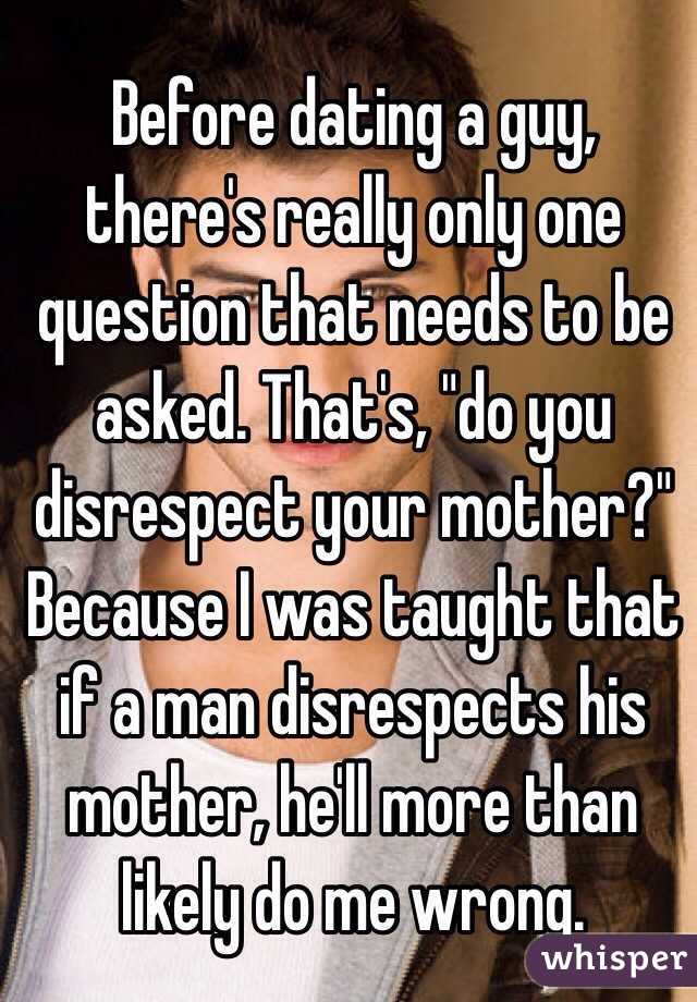 Before dating a guy, there's really only one question that needs to be asked. That's, "do you disrespect your mother?" Because I was taught that if a man disrespects his mother, he'll more than likely do me wrong. 