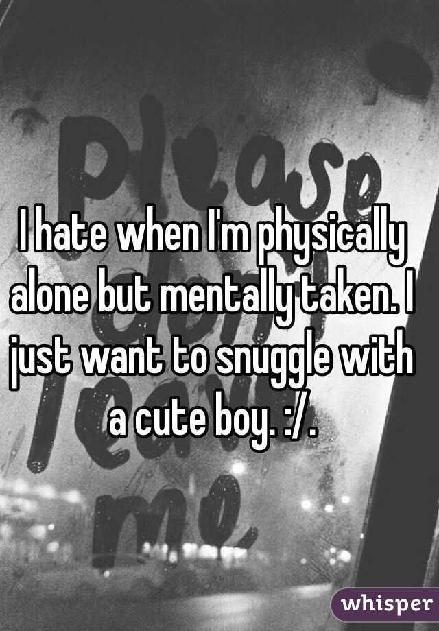 I hate when I'm physically alone but mentally taken. I just want to snuggle with a cute boy. :/. 