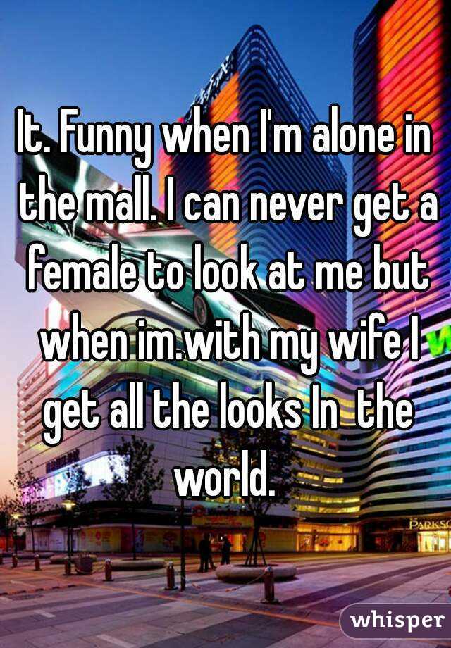 It. Funny when I'm alone in the mall. I can never get a female to look at me but when im.with my wife I get all the looks In  the world. 