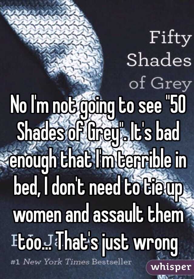 No I'm not going to see "50 Shades of Grey". It's bad enough that I'm terrible in bed, I don't need to tie up women and assault them too... That's just wrong