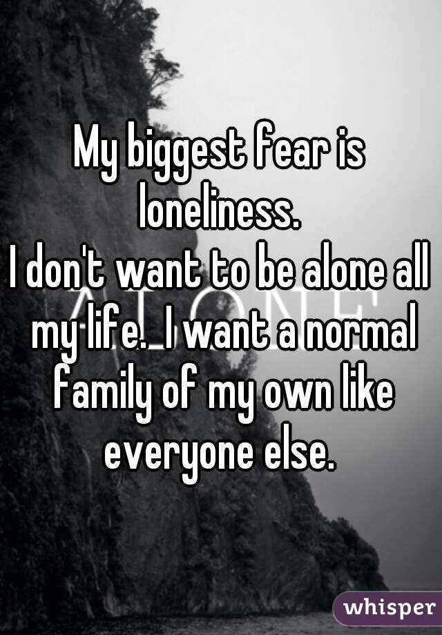 My biggest fear is loneliness. 
I don't want to be alone all my life.  I want a normal family of my own like everyone else. 