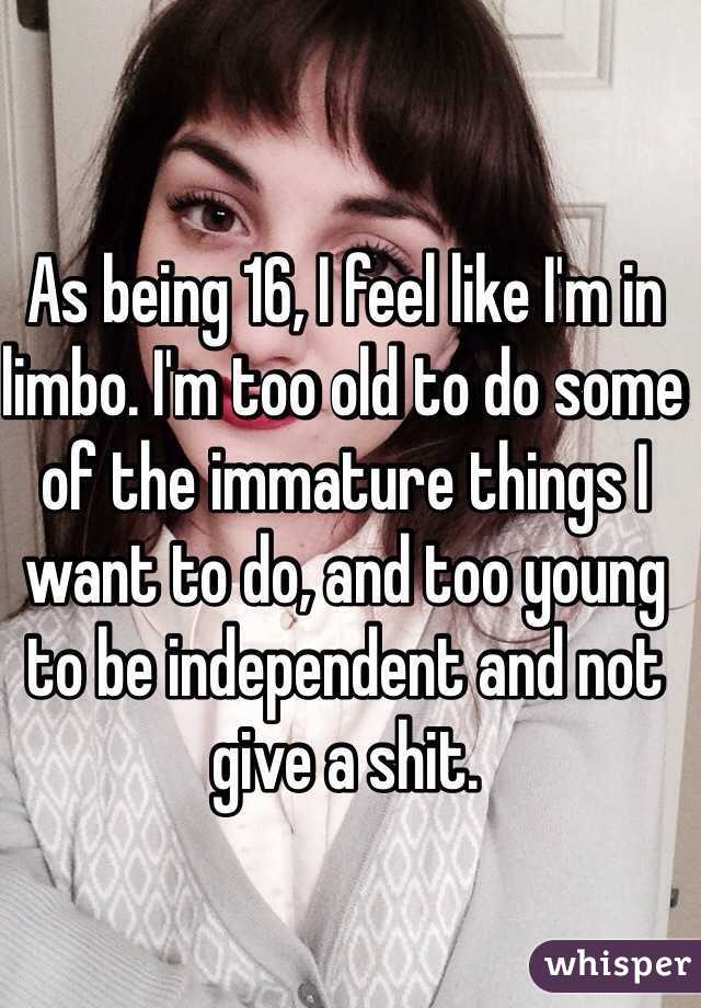 As being 16, I feel like I'm in limbo. I'm too old to do some of the immature things I want to do, and too young to be independent and not give a shit. 