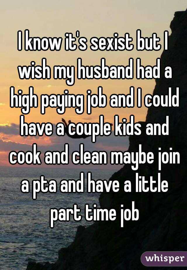 I know it's sexist but I wish my husband had a high paying job and I could have a couple kids and cook and clean maybe join a pta and have a little part time job