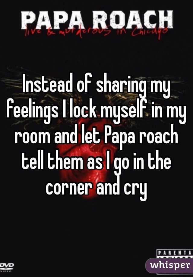 Instead of sharing my feelings I lock myself in my room and let Papa roach tell them as I go in the corner and cry 
