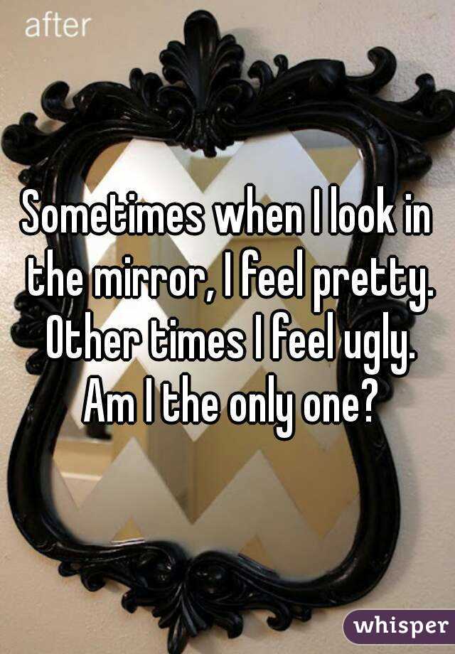 Sometimes when I look in the mirror, I feel pretty. Other times I feel ugly. Am I the only one?