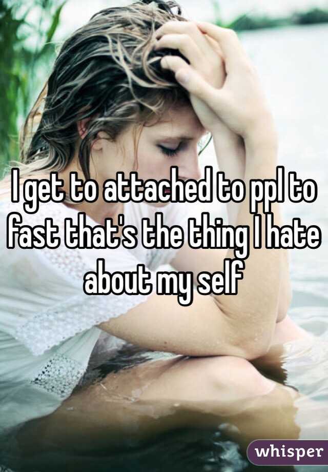 I get to attached to ppl to fast that's the thing I hate about my self 