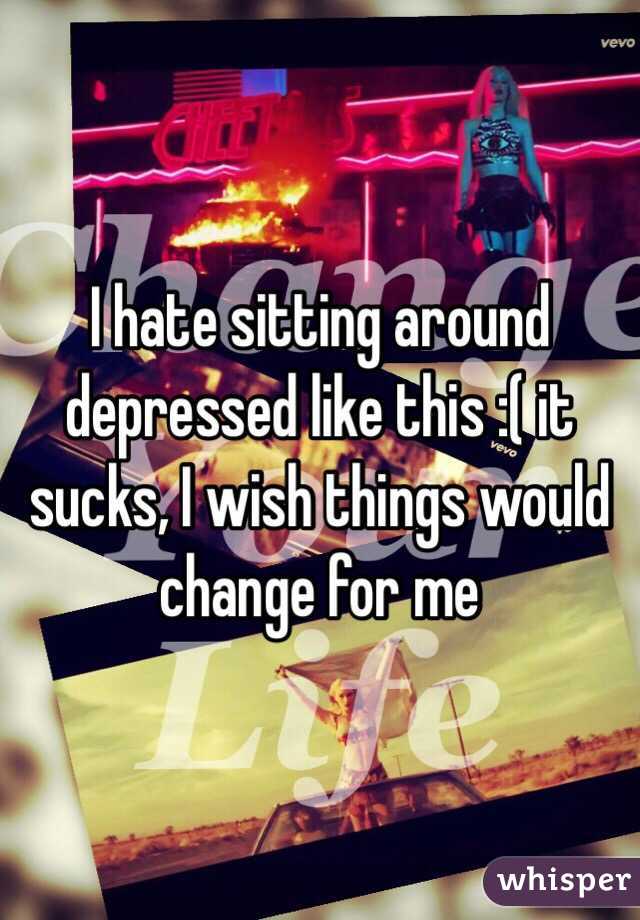 I hate sitting around depressed like this :( it sucks, I wish things would change for me 
